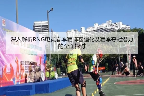 深入解析RNG电竞春季赛阵容强化及赛季夺冠潜力的全面探讨